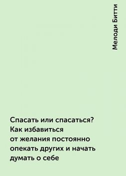 Спасать или спасаться? Как избавитьcя от желания постоянно опекать других и начать думать о себе, Мелоди Битти