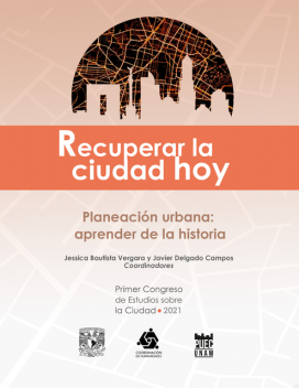 Recuperar la ciudad hoy. Planeación urbana: aprender de la historia, coordinadores, Jessica Bautista Vergara y Javier Delgado Campos