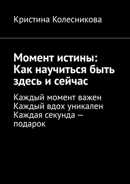 Момент истины: Как научиться быть здесь и сейчас. Каждый момент важен. Каждый вдох уникален. Каждая секунда — подарок, Кристина Колесникова