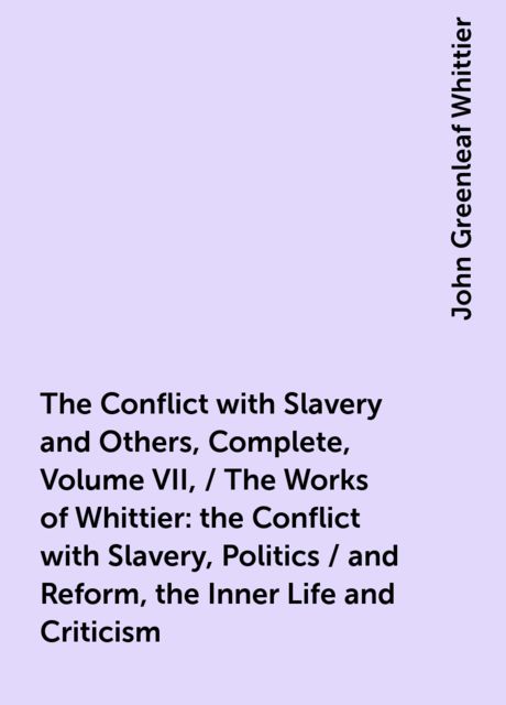 The Conflict with Slavery and Others, Complete, Volume VII, / The Works of Whittier: the Conflict with Slavery, Politics / and Reform, the Inner Life and Criticism, John Greenleaf Whittier