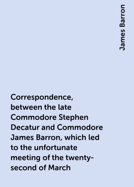 Correspondence, between the late Commodore Stephen Decatur and Commodore James Barron, which led to the unfortunate meeting of the twenty-second of March, James Barron