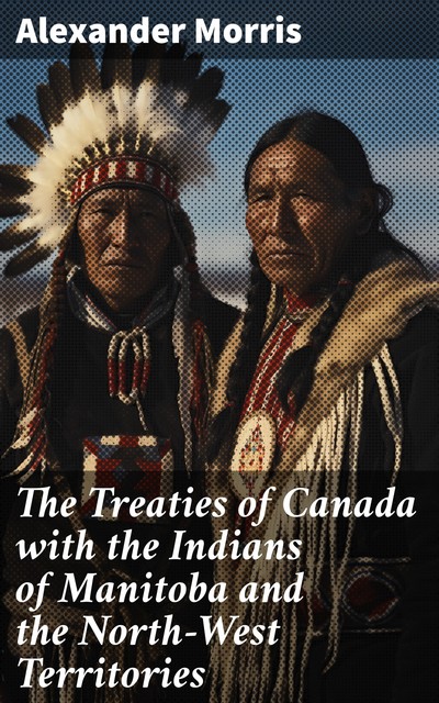 The Treaties of Canada with the Indians of Manitoba and the North-West Territories / Including the Negotiations on Which They Were Based, and Other Information Relating Thereto, Alexander Morris