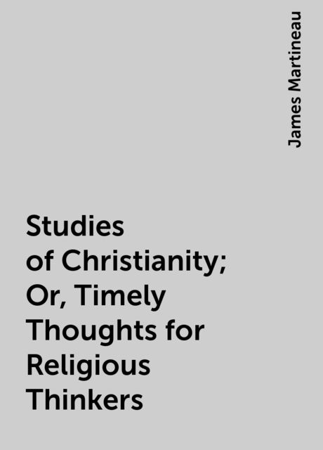 Studies of Christianity; Or, Timely Thoughts for Religious Thinkers, James Martineau