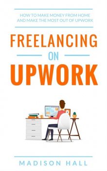 Freelancing on Upwork: How to make money from home and make the most out of Upwork, Madison Hall
