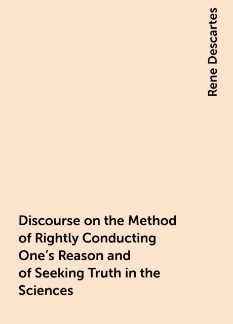 Discourse on the Method of Rightly Conducting One's Reason and of Seeking Truth in the Sciences, Rene Descartes