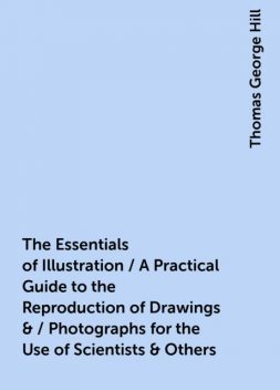 The Essentials of Illustration / A Practical Guide to the Reproduction of Drawings & / Photographs for the Use of Scientists & Others, Thomas George Hill