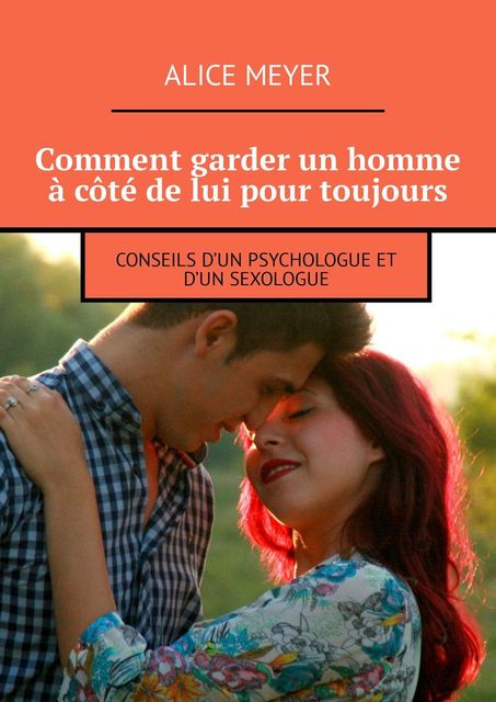 Comment garder un homme à côté de lui pour toujours. Conseils d’un psychologue et d’un sexologue, Alice Meyer