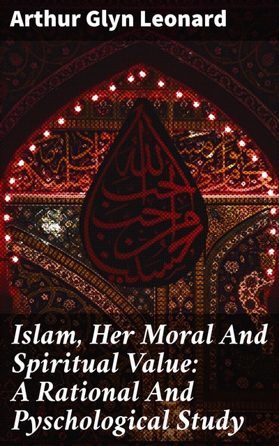 Islam, Her Moral And Spiritual Value: A Rational And Pyschological Study, Arthur Glyn Leonard