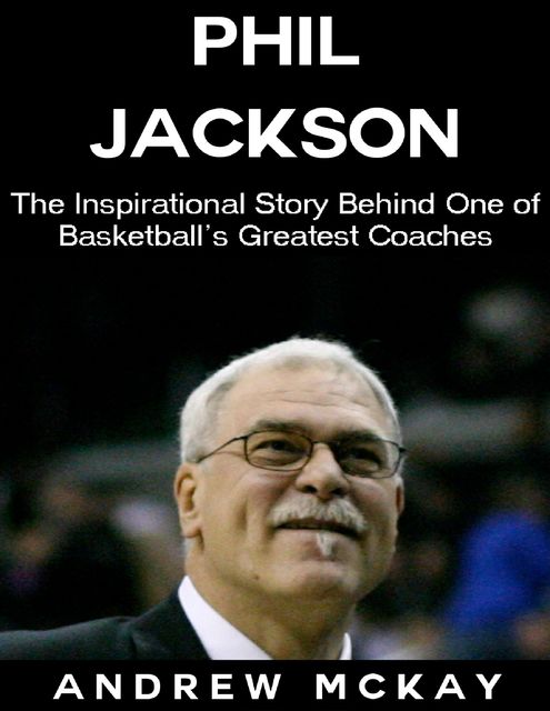 Phil Jackson: The Inspirational Story Behind One of Basketball's Greatest Coaches, Andrew McKay