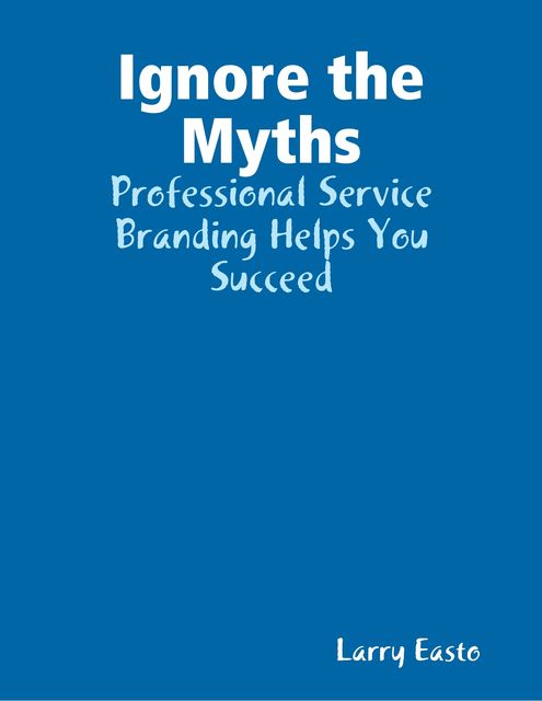Ignore the Myths – Professional Service Branding Helps You Succeed, Larry Easto
