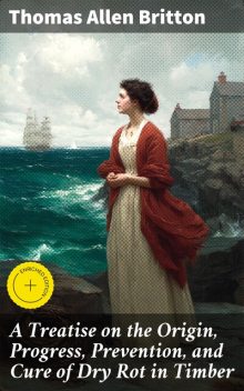 A Treatise on the Origin, Progress, Prevention, and Cure of Dry Rot in Timber, Thomas Allen Britton