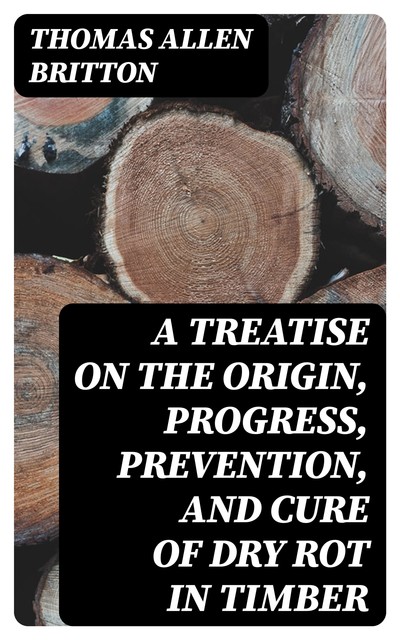 A Treatise on the Origin, Progress, Prevention, and Cure of Dry Rot in Timber, Thomas Allen Britton