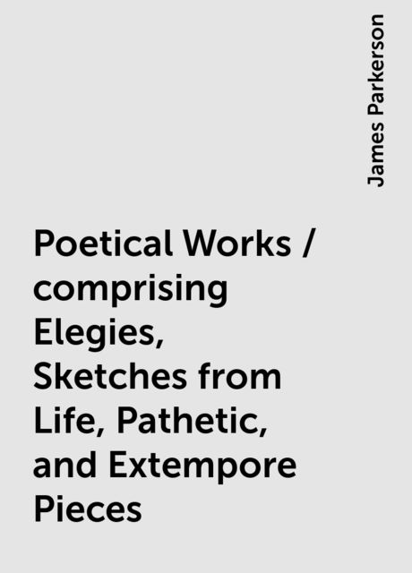 Poetical Works / comprising Elegies, Sketches from Life, Pathetic, and Extempore Pieces, James Parkerson