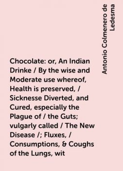 Chocolate: or, An Indian Drinke / By the wise and Moderate use whereof, Health is preserved, / Sicknesse Diverted, and Cured, especially the Plague of / the Guts; vulgarly called / The New Disease / ; Fluxes, / Consumptions, & Coughs of the Lungs, wit, Antonio Colmenero de Ledesma