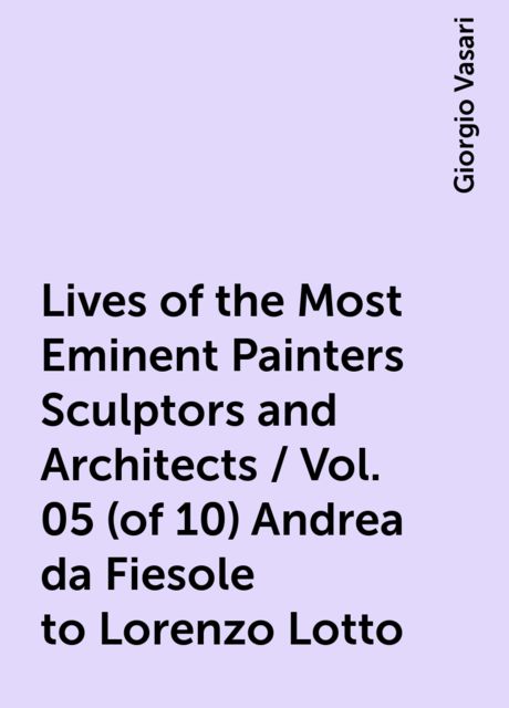 Lives of the Most Eminent Painters Sculptors and Architects / Vol. 05 ( of 10) Andrea da Fiesole to Lorenzo Lotto, Giorgio Vasari