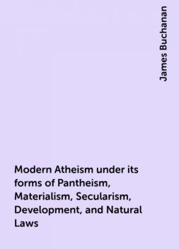 Modern Atheism under its forms of Pantheism, Materialism, Secularism, Development, and Natural Laws, James Buchanan