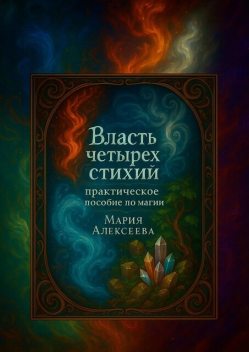 Власть четырех стихий: практическое пособие по магии. Как раскрыть магическую силу Огня, Воды, Земли и Воздуха, Мария Алексеева