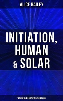 Initiation, Human & Solar: Treatise on Theosophy and Esotericism, Alice Bailey