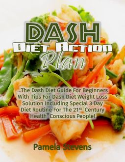 Dash Diet Action Plan: The Dash Diet Guide for Beginners With Tips for Dash Diet Weight Loss Solution Including Special 3 Day Diet Routine for the 21st Century Health Conscious People, Pamela Stevens