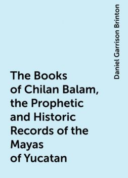 The Books of Chilan Balam, the Prophetic and Historic Records of the Mayas of Yucatan, Daniel Garrison Brinton