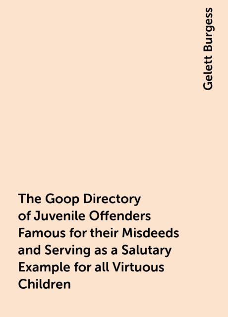 The Goop Directory of Juvenile Offenders Famous for their Misdeeds and Serving as a Salutary Example for all Virtuous Children, Gelett Burgess