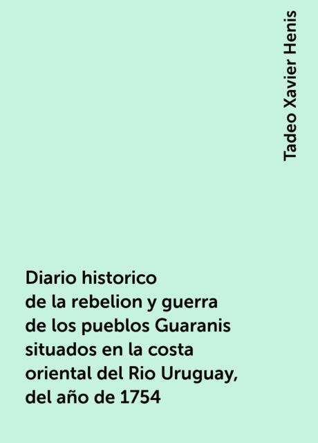 Diario historico de la rebelion y guerra de los pueblos Guaranis situados en la costa oriental del Rio Uruguay, del año de 1754, Tadeo Xavier Henis