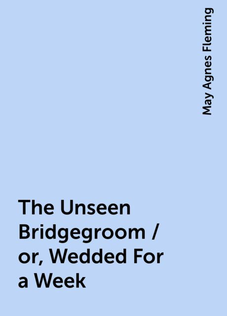 The Unseen Bridgegroom / or, Wedded For a Week, May Agnes Fleming