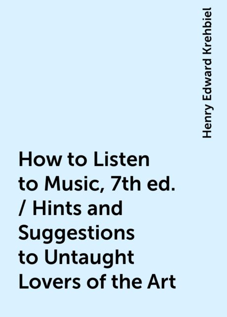 How to Listen to Music, 7th ed. / Hints and Suggestions to Untaught Lovers of the Art, Henry Edward Krehbiel