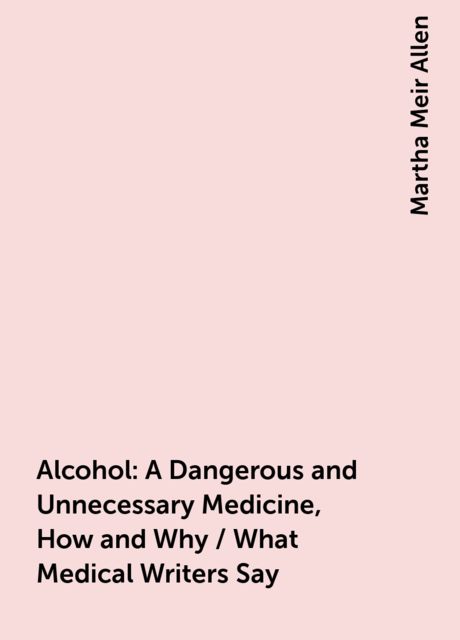 Alcohol: A Dangerous and Unnecessary Medicine, How and Why / What Medical Writers Say, Martha Meir Allen