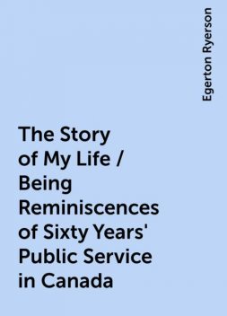 The Story of My Life / Being Reminiscences of Sixty Years' Public Service in Canada, Egerton Ryerson