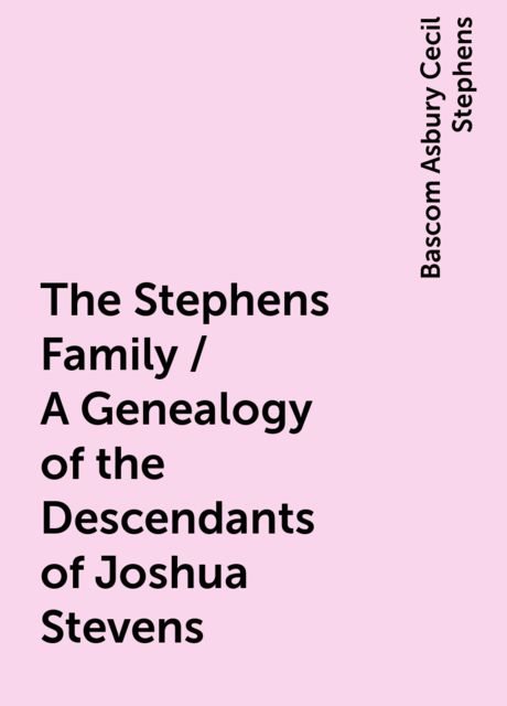 The Stephens Family / A Genealogy of the Descendants of Joshua Stevens, Bascom Asbury Cecil Stephens
