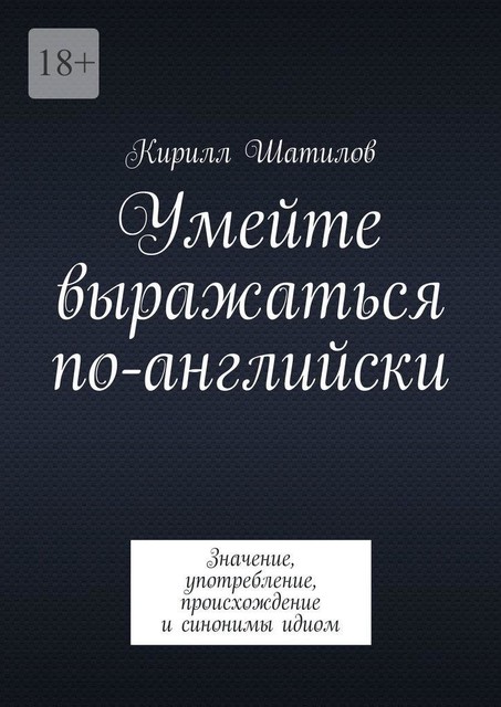 Умейте выражаться по-английски. Значение, употребление, происхождение и синонимы идиом, Кирилл Шатилов