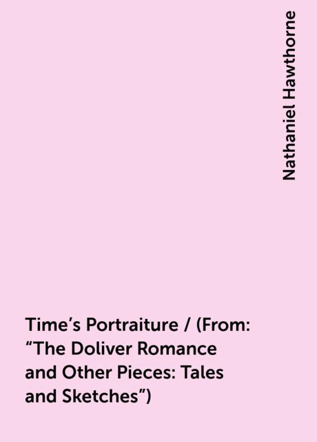 Time's Portraiture / (From: "The Doliver Romance and Other Pieces: Tales and Sketches"), Nathaniel Hawthorne