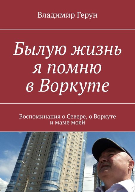 Былую жизнь я помню в Воркуте. Воспоминания о Севере, о Воркуте и маме моей, Владимир Герун