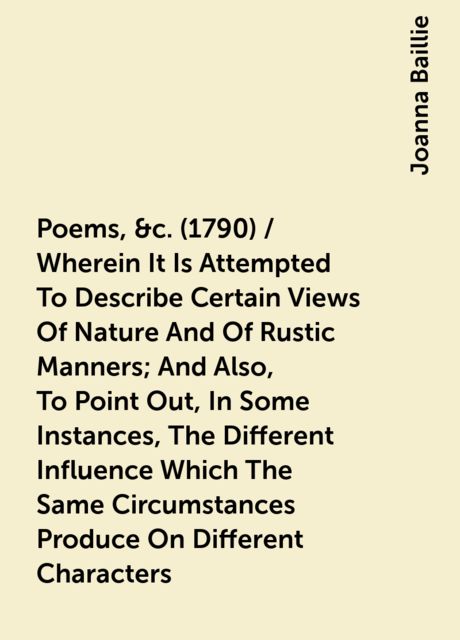 Poems, &c. (1790) / Wherein It Is Attempted To Describe Certain Views Of Nature And Of Rustic Manners; And Also, To Point Out, In Some Instances, The Different Influence Which The Same Circumstances Produce On Different Characters, Joanna Baillie