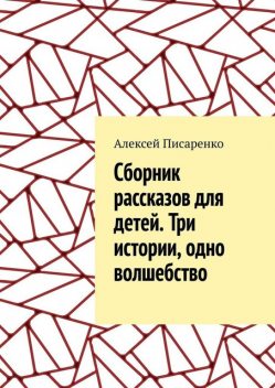 Cборник рассказов для детей. Три истории, одно волшебство, Алексей Писаренко