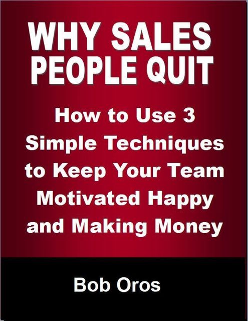 Why Sales People Quit: How to Use 3 Simple Techniques to Keep Your Team Motivated Happy and Making Money, Bob Oros