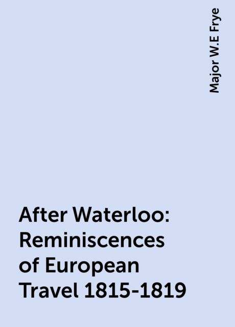 After Waterloo: Reminiscences of European Travel 1815-1819, Major W.E Frye
