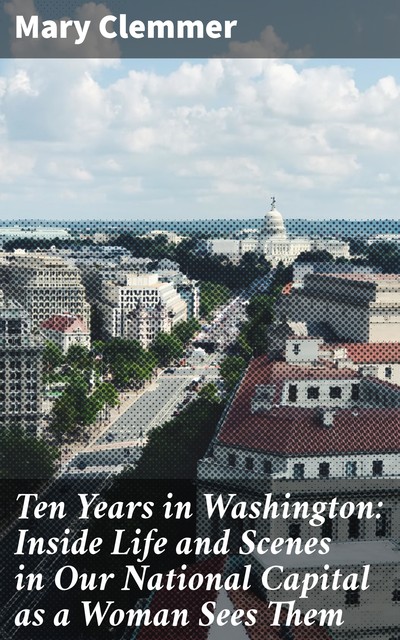 Ten Years in Washington: Inside Life and Scenes in Our National Capital as a Woman Sees Them, Mary Clemmer