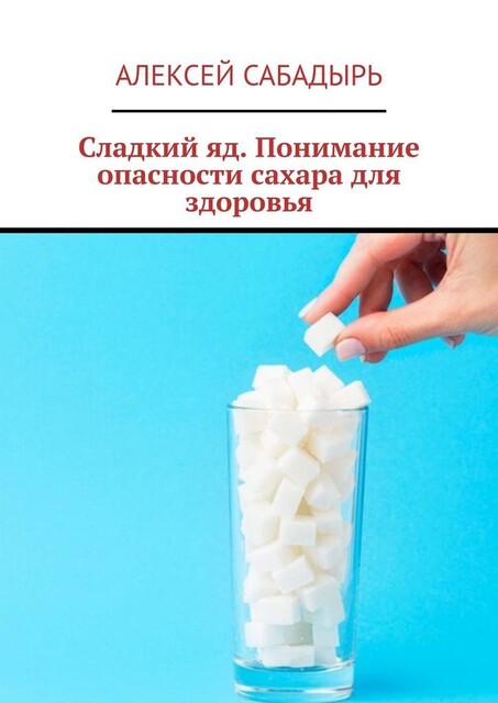 Сладкий яд. Понимание опасности сахара для здоровья, Алексей Сабадырь