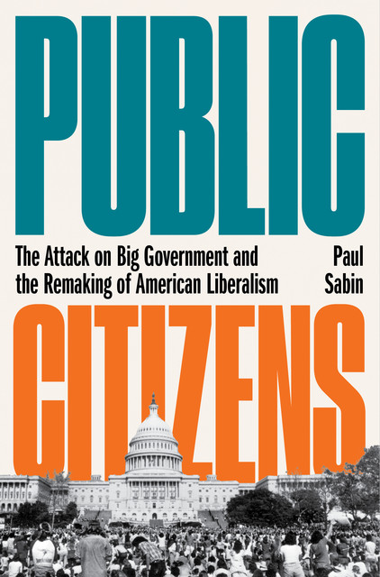 Public Citizens: The Attack on Big Government and the Remaking of American Liberalism, Paul Sabin