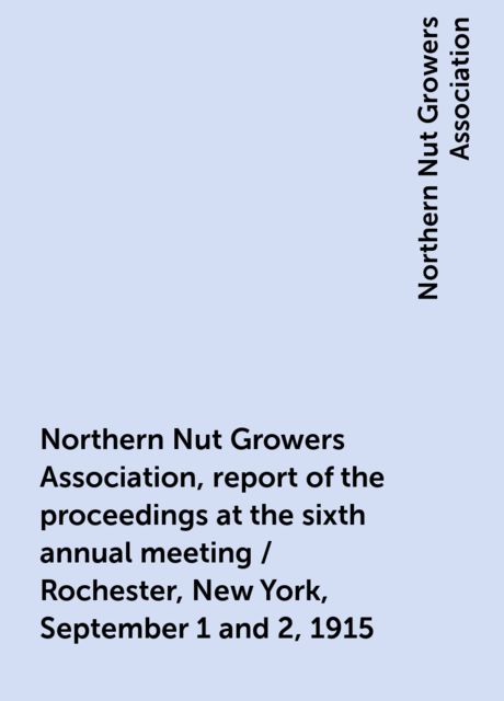 Northern Nut Growers Association, report of the proceedings at the sixth annual meeting / Rochester, New York, September 1 and 2, 1915, Northern Nut Growers Association