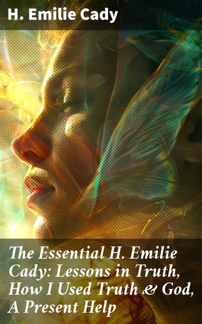 The Essential H. Emilie Cady: Lessons in Truth, How I Used Truth & God, A Present Help, H.Emilie Cady