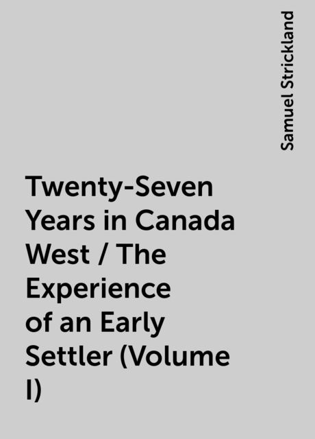 Twenty-Seven Years in Canada West / The Experience of an Early Settler (Volume I), Samuel Strickland