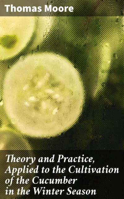 Theory and Practice, Applied to the Cultivation of the Cucumber in the Winter Season, Thomas Moore