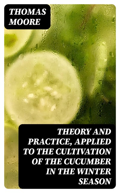 Theory and Practice, Applied to the Cultivation of the Cucumber in the Winter Season, Thomas Moore