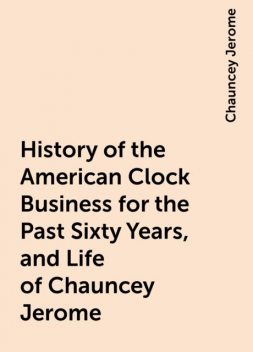 History of the American Clock Business for the Past Sixty Years, and Life of Chauncey Jerome, Chauncey Jerome