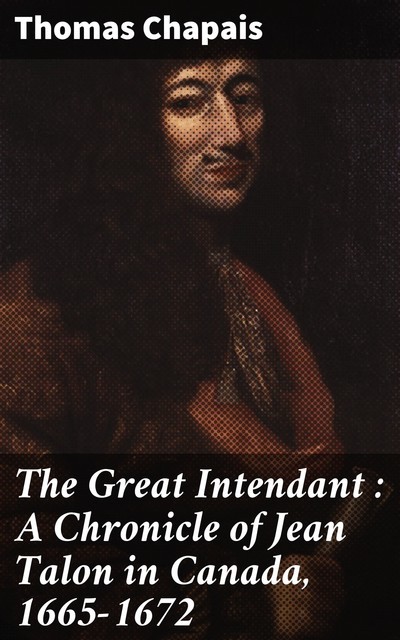 The Great Intendant : A Chronicle of Jean Talon in Canada, 1665–1672, Thomas Chapais