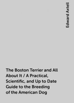 The Boston Terrier and All About It / A Practical, Scientific, and Up to Date Guide to the Breeding of the American Dog, Edward Axtell