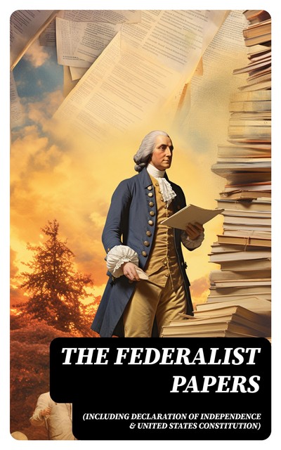 The Federalist Papers (Including Declaration of Independence & United States Constitution), Alexander Hamilton, James Madison, John Jay